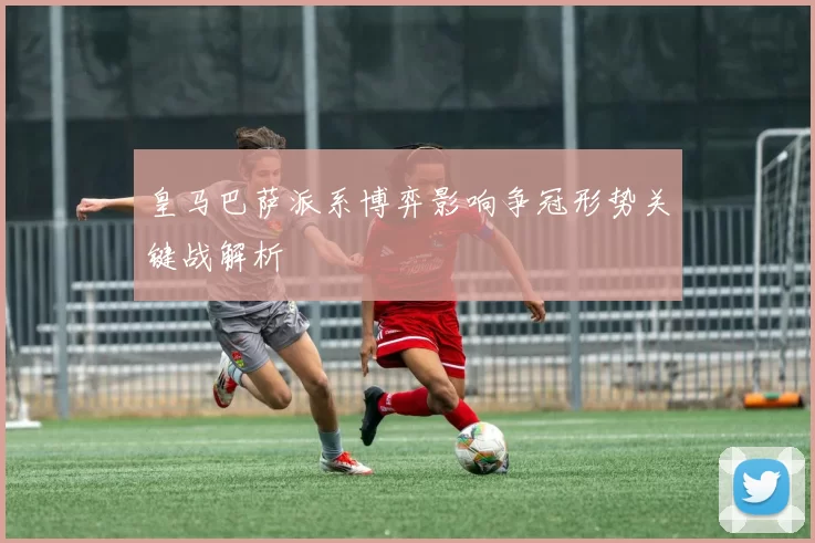 皇马巴萨派系博弈影响争冠形势关键战解析